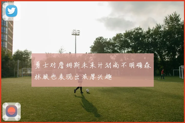 勇士对詹姆斯未来计划尚不明确森林狼也表现出浓厚兴趣