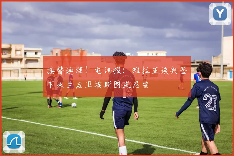 接替迪涅！电讯报：维拉正谈判签下米兰后卫埃斯图皮尼安