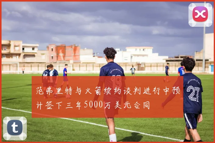 范弗里特与火箭续约谈判进行中预计签下三年5000万美元合同