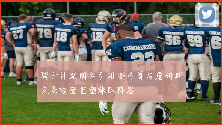 骑士计划明年引进字母哥与詹姆斯交易哈登重塑球队阵容