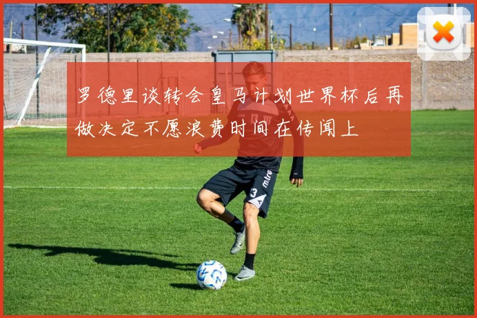 罗德里谈转会皇马计划世界杯后再做决定不愿浪费时间在传闻上