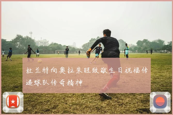 杜兰特向奥拉朱旺致敬生日祝福传递球队传奇精神