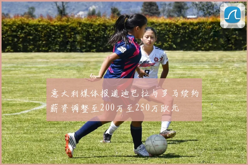 意大利媒体报道迪巴拉与罗马续约薪资调整至200万至250万欧元