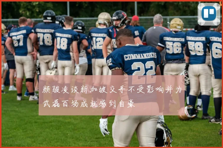 颜骏凌谈新加坡交手不受影响并为武磊百场成就感到自豪