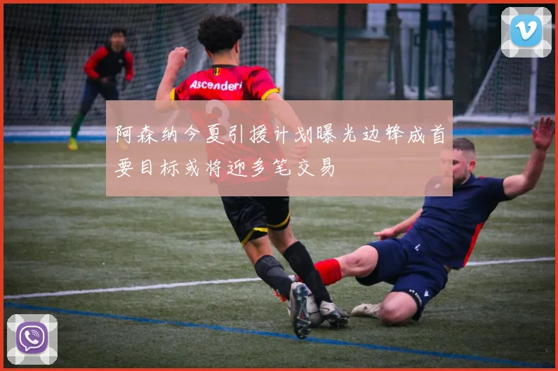 阿森纳今夏引援计划曝光边锋成首要目标或将迎多笔交易